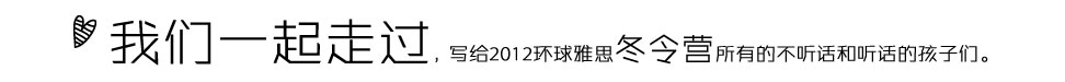 我们一起走过写给2012环球雅思冬令营所有的不听话和听话的孩子们。